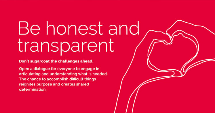 Be honest and transparent  Don’t sugarcoat the challenges ahead. Open a dialogue for everyone to engage in articulating and understanding what is needed. The chance to accomplish difficult things reignites purpose and creates shared determination.