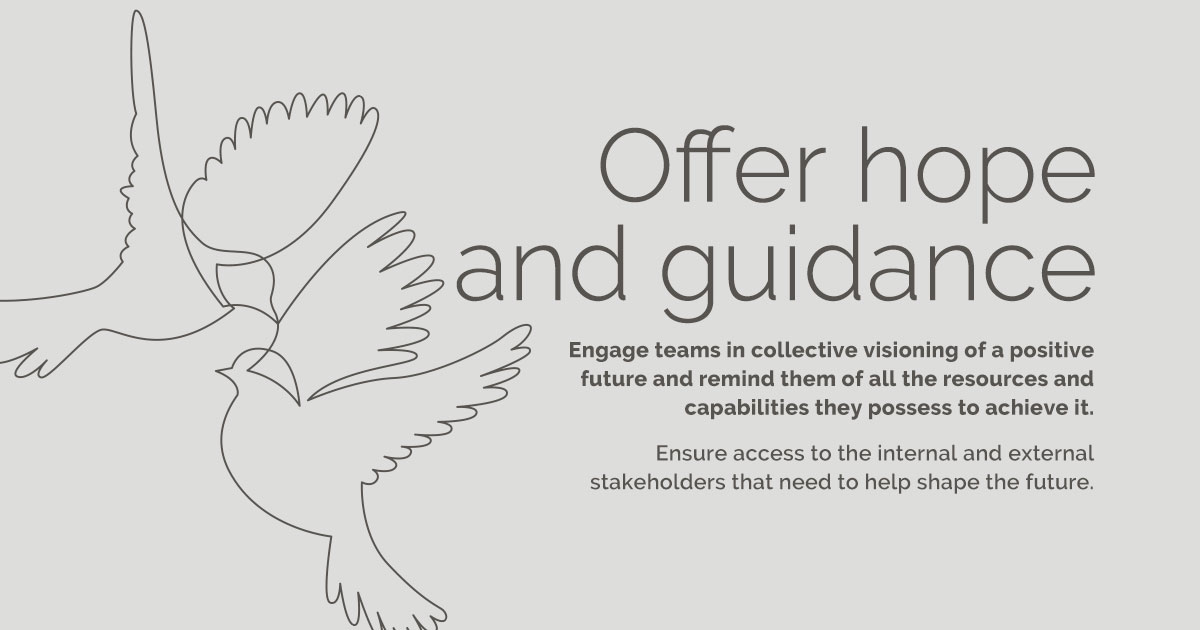 Offer hope and guidance  Engage teams in collective visioning of a positive future and remind them of all the resources and capabilities they possess to achieve it. Ensure access to the internal and external stakeholders that need to help shape the future.