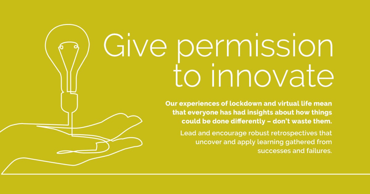 Give permission to innovate  Our experiences of lockdown and virtual life mean that everyone has had insights about how things could be done differently – don’t waste them. Lead and encourage robust retrospectives that uncover and apply learning gathered from successes and failures.